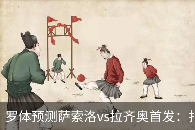 罗体预测萨索洛vs拉齐奥首发：扎卡尼、弗拉泰西出战